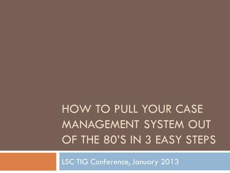 HOW TO PULL YOUR CASE MANAGEMENT SYSTEM OUT OF THE 80’S IN 3 EASY STEPS LSC TIG Conference, January 2013.