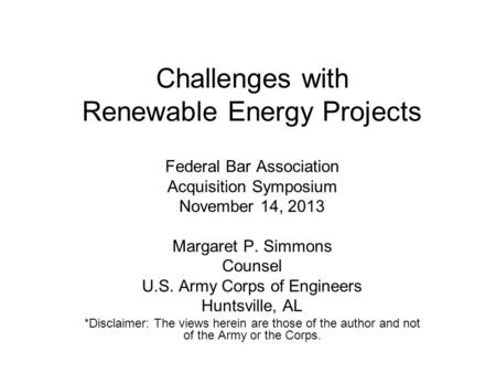 Challenges with Renewable Energy Projects Federal Bar Association Acquisition Symposium November 14, 2013 Margaret P. Simmons Counsel U.S. Army Corps of.