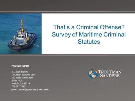 That’s a Criminal Offense? Survey of Maritime Criminal Statutes PRESENTED BY B. Jason Barlow Troutman Sanders LLP 150 West Main Street Suite 1600 Norfolk,