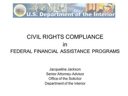 CIVIL RIGHTS COMPLIANCE in FEDERAL FINANCIAL ASSISTANCE PROGRAMS Jacqueline Jackson Senior Attorney-Advisor Office of the Solicitor Department of the Interior.