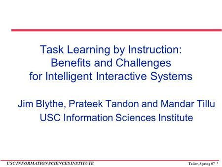 1 USC INFORMATION SCIENCES INSTITUTE Tailor, Spring 07 Task Learning by Instruction: Benefits and Challenges for Intelligent Interactive Systems Jim Blythe,