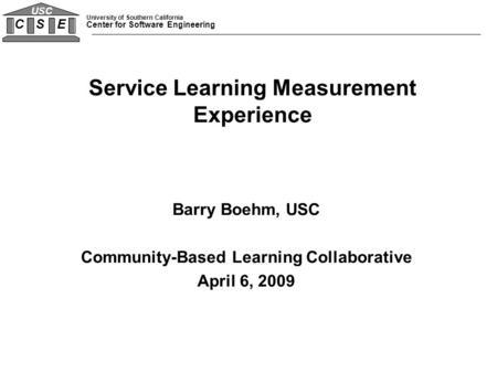 University of Southern California Center for Software Engineering C S E USC Barry Boehm, USC Community-Based Learning Collaborative April 6, 2009 Service.