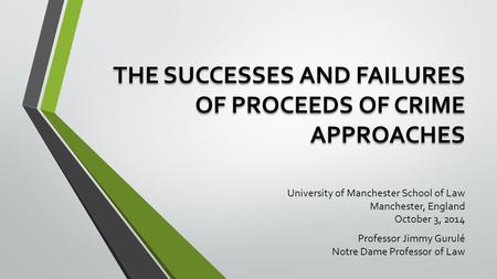 THE SUCCESSES AND FAILURES OF PROCEEDS OF CRIME APPROACHES University of Manchester School of Law Manchester, England October 3, 2014 Professor Jimmy Gurulé.