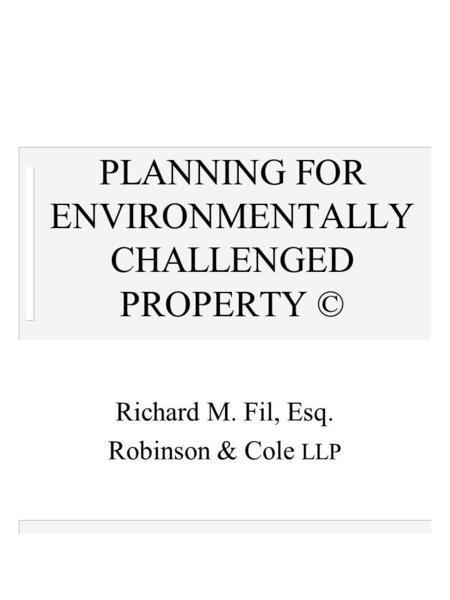 PLANNING FOR ENVIRONMENTALLY CHALLENGED PROPERTY © Richard M. Fil, Esq. Robinson & Cole LLP.