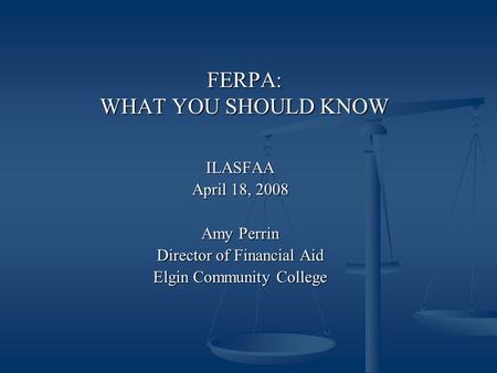 FERPA: WHAT YOU SHOULD KNOW ILASFAA April 18, 2008 Amy Perrin Director of Financial Aid Elgin Community College.