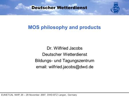 EUMETCAL NWP, 26 – 29 November 2007, DWD-BTZ Langen, Germany MOS philosophy and products Dr. Wilfried Jacobs Deutscher Wetterdienst Bildungs- und Tagungszentrum.