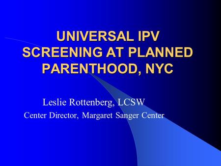 UNIVERSAL IPV SCREENING AT PLANNED PARENTHOOD, NYC Leslie Rottenberg, LCSW Center Director, Margaret Sanger Center.