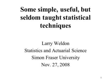 Some simple, useful, but seldom taught statistical techniques Larry Weldon Statistics and Actuarial Science Simon Fraser University Nov. 27, 2008 1.