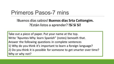 Primeros Pasos-7 mins Take out a piece of paper. Put your name at the top. Write “Apuntes-Why learn Spanish” (notes) beneath that. Answer the following.