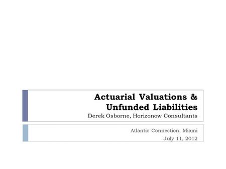Actuarial Valuations & Unfunded Liabilities Derek Osborne, Horizonow Consultants Atlantic Connection, Miami July 11, 2012.