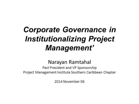 Corporate Governance in Institutionalizing Project Management’ Narayan Ramtahal Past President and VP Sponsorship Project Management Institute Southern.