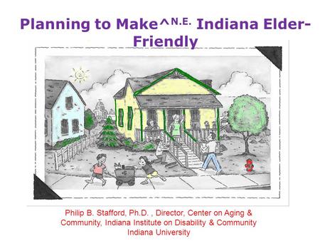 Philip B. Stafford, Ph.D., Director, Center on Aging & Community, Indiana Institute on Disability & Community Indiana University Planning to Make^ N.E.
