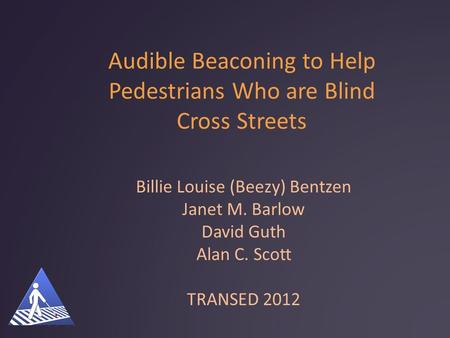Audible Beaconing to Help Pedestrians Who are Blind Cross Streets Billie Louise (Beezy) Bentzen Janet M. Barlow David Guth Alan C. Scott TRANSED 2012.