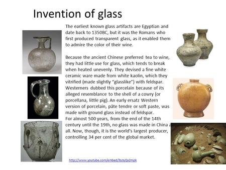 Invention of glass The earliest known glass artifacts are Egyptian and date back to 1350BC, but it was the Romans who first produced transparent glass,