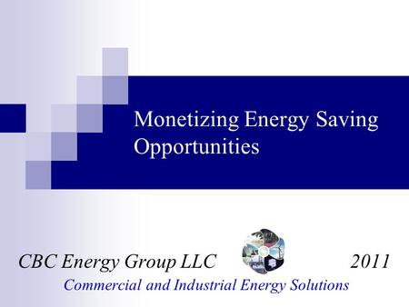 Monetizing Energy Saving Opportunities CBC Energy Group LLC 2011 Commercial and Industrial Energy Solutions.