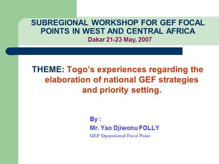 THEME: Togo’s experiences regarding the elaboration of national GEF strategies and priority setting. By : Mr. Yao Djiwonu FOLLY GEF Operational Focal Point.
