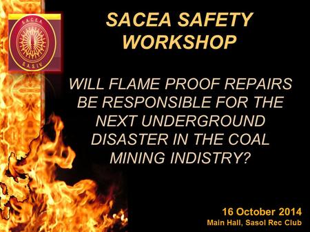 SACEA SAFETY WORKSHOP WILL FLAME PROOF REPAIRS BE RESPONSIBLE FOR THE NEXT UNDERGROUND DISASTER IN THE COAL MINING INDISTRY? 16 October 2014 Main Hall,