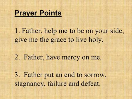 Prayer Points 1. Father, help me to be on your side, give me the grace to live holy. 2. Father, have mercy on me. 3. Father put an end to sorrow, stagnancy,
