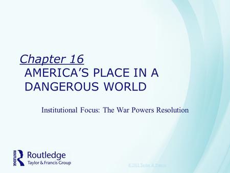 Chapter 16 AMERICA’S PLACE IN A DANGEROUS WORLD Institutional Focus: The War Powers Resolution © 2011 Taylor & Francis.
