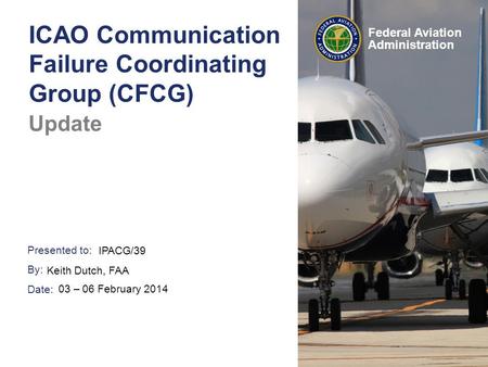 Presented to: By: Date: Federal Aviation Administration ICAO Communication Failure Coordinating Group (CFCG) Update IPACG/39 Keith Dutch, FAA 03 – 06 February.