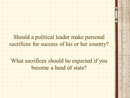 Should a political leader make personal sacrifices for success of his or her country? What sacrifices should be expected if you become a head of state?
