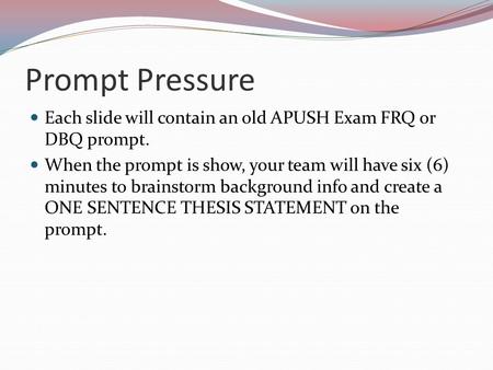 Prompt Pressure Each slide will contain an old APUSH Exam FRQ or DBQ prompt. When the prompt is show, your team will have six (6) minutes to brainstorm.