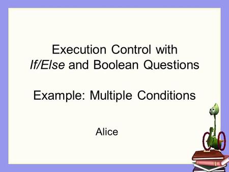 Execution Control with If/Else and Boolean Questions Example: Multiple Conditions Alice.