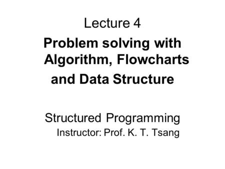 Lecture 4 Problem solving with Algorithm, Flowcharts and Data Structure Structured Programming Instructor: Prof. K. T. Tsang.