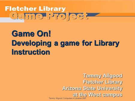 Tammy Allgood, Computers in Libraries 2007 Game On! Developing a game for Library Instruction Tammy Allgood Fletcher Library Arizona State University at.