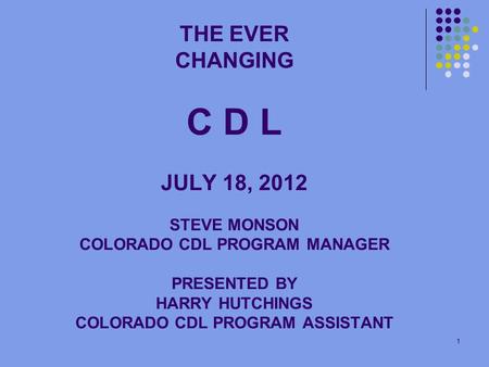 1 THE EVER CHANGING C D L JULY 18, 2012 STEVE MONSON COLORADO CDL PROGRAM MANAGER PRESENTED BY HARRY HUTCHINGS COLORADO CDL PROGRAM ASSISTANT.