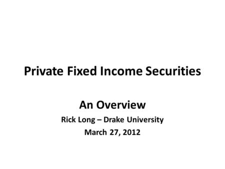 Private Fixed Income Securities An Overview Rick Long – Drake University March 27, 2012.