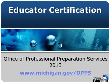 Office of Professional Preparation Services 2013 www.michigan.gov/OPPS Educator Certification.