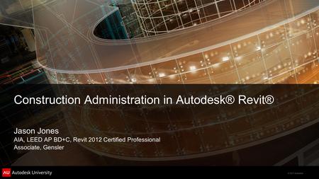 © 2011 Autodesk Construction Administration in Autodesk® Revit® Jason Jones AIA, LEED AP BD+C, Revit 2012 Certified Professional Associate, Gensler.