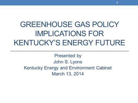 GREENHOUSE GAS POLICY IMPLICATIONS FOR KENTUCKY’S ENERGY FUTURE Presented by John S. Lyons Kentucky Energy and Environment Cabinet March 13, 2014 1.