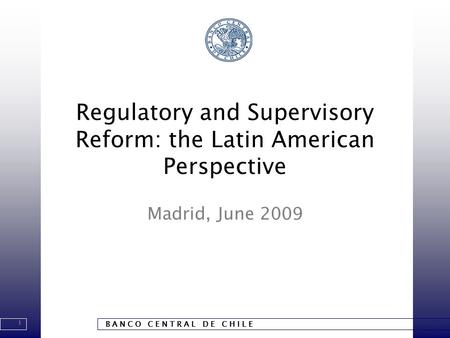 1 B A N C O C E N T R A L D E C H I L E Regulatory and Supervisory Reform: the Latin American Perspective Madrid, June 2009.