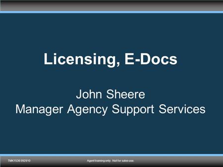 TMK1536 092910Agent training only. Not for sales use. Licensing, E-Docs John Sheere Manager Agency Support Services TMK1536 092910Agent training only.