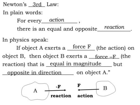 Newton’s ______ Law: In plain words: For every_____________, there is an equal and opposite____________. In physics speak: If object A exerts a __________.