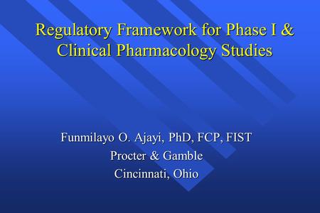 Regulatory Framework for Phase I & Clinical Pharmacology Studies Funmilayo O. Ajayi, PhD, FCP, FIST Procter & Gamble Cincinnati, Ohio.