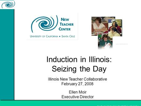 New Teacher Center, University of California at Santa Cruz Induction in Illinois: Seizing the Day Ellen Moir Executive Director Illinois New Teacher Collaborative.