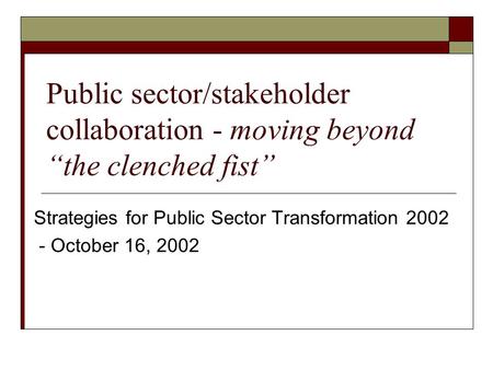 Public sector/stakeholder collaboration - moving beyond “the clenched fist” Strategies for Public Sector Transformation 2002 - October 16, 2002.