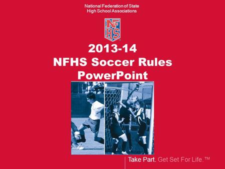 Take Part. Get Set For Life.™ National Federation of State High School Associations 2013-14 NFHS Soccer Rules PowerPoint.