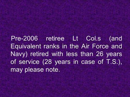 Pre-2006 retiree Lt Col.s (and Equivalent ranks in the Air Force and Navy) retired with less than 26 years of service (28 years in case of T.S.), may please.