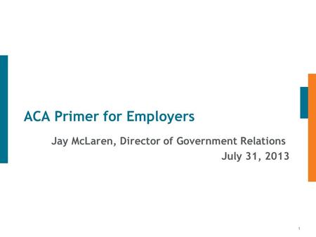 1 ACA Primer for Employers Jay McLaren, Director of Government Relations July 31, 2013.