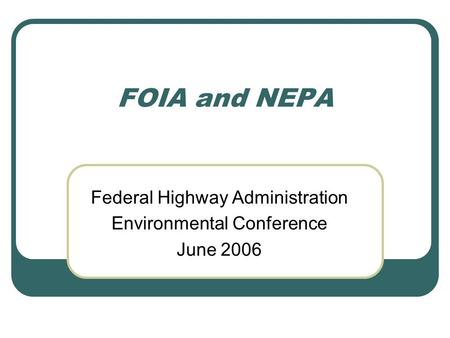 FOIA and NEPA Federal Highway Administration Environmental Conference June 2006.