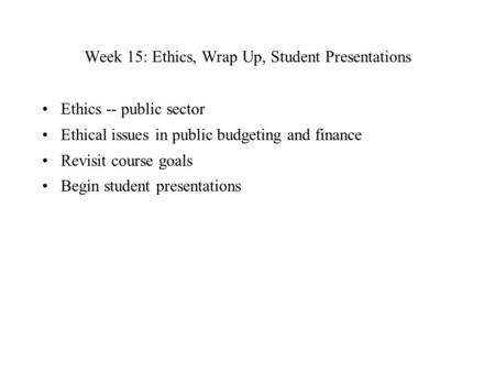 Week 15: Ethics, Wrap Up, Student Presentations Ethics -- public sector Ethical issues in public budgeting and finance Revisit course goals Begin student.