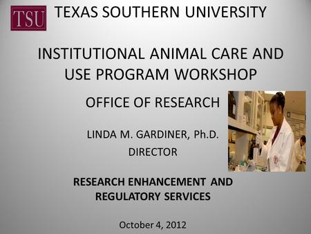 TEXAS SOUTHERN UNIVERSITY INSTITUTIONAL ANIMAL CARE AND USE PROGRAM WORKSHOP OFFICE OF RESEARCH LINDA M. GARDINER, Ph.D. DIRECTOR RESEARCH ENHANCEMENT.