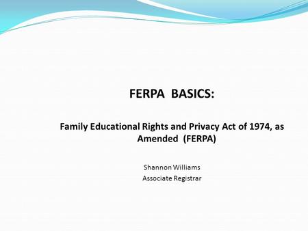 FERPA BASICS: Family Educational Rights and Privacy Act of 1974, as Amended (FERPA) Shannon Williams Associate Registrar.