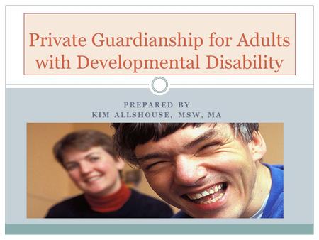 PREPARED BY KIM ALLSHOUSE, MSW, MA Private Guardianship for Adults with Developmental Disability.