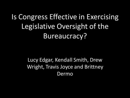 Is Congress Effective in Exercising Legislative Oversight of the Bureaucracy? Lucy Edgar, Kendall Smith, Drew Wright, Travis Joyce and Brittney Dermo.