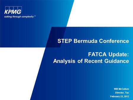 STEP Bermuda Conference FATCA Update: Analysis of Recent Guidance Will McCallum Director, Tax February 23, 2012.